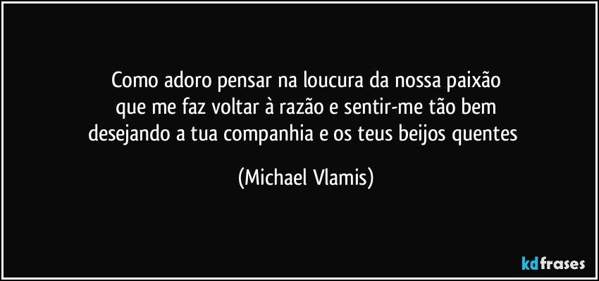 Como adoro pensar na loucura da nossa paixão
que me faz voltar à razão e sentir-me tão bem
desejando a tua companhia e os teus beijos quentes (Michael Vlamis)