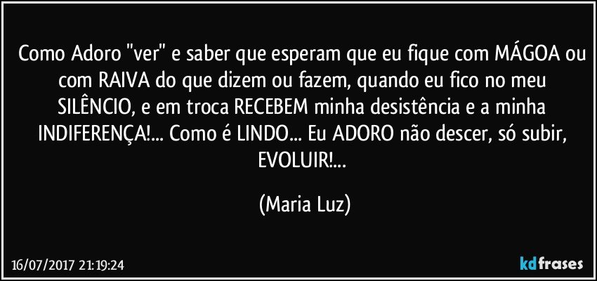 Como Adoro "ver" e saber que esperam que eu fique com MÁGOA ou com RAIVA do que dizem ou fazem, quando eu fico no meu SILÊNCIO, e em troca RECEBEM minha desistência e a minha INDIFERENÇA!...  Como é LINDO... Eu ADORO não descer, só subir, EVOLUIR!... (Maria Luz)