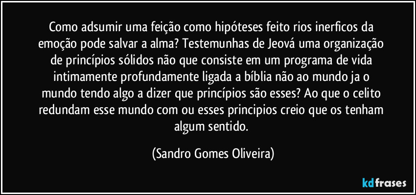 Como adsumir uma feição como hipóteses feito rios inerficos da emoção pode salvar a alma? Testemunhas de Jeová uma organização de princípios sólidos não que consiste em um programa de vida intimamente profundamente ligada a bíblia não ao mundo ja o mundo tendo algo a dizer que princípios são esses? Ao que o celito redundam esse mundo com ou esses principios creio que os tenham algum sentido. (Sandro Gomes Oliveira)