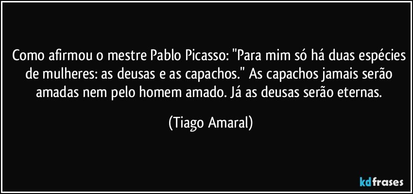 Como afirmou o mestre Pablo Picasso: "Para mim só há duas espécies de mulheres: as deusas e as capachos." As capachos jamais serão amadas nem pelo homem amado. Já as deusas serão eternas. (Tiago Amaral)