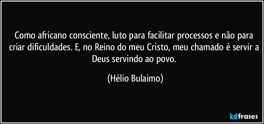 Como africano consciente, luto para facilitar processos e não para criar dificuldades. E, no Reino do meu Cristo, meu chamado é servir a Deus servindo ao povo. (Hélio Bulaimo)