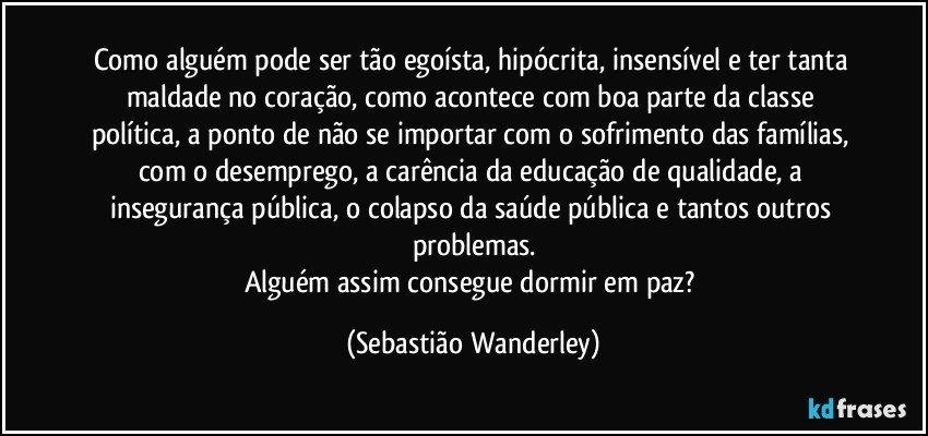 Como alguém pode ser tão egoísta, hipócrita, insensível e ter tanta maldade no coração, como acontece com boa parte da classe política, a ponto de não se importar com o sofrimento das famílias, com o desemprego, a carência da educação de qualidade, a insegurança pública, o colapso da saúde pública e tantos outros problemas.
Alguém assim consegue dormir em paz? (Sebastião Wanderley)