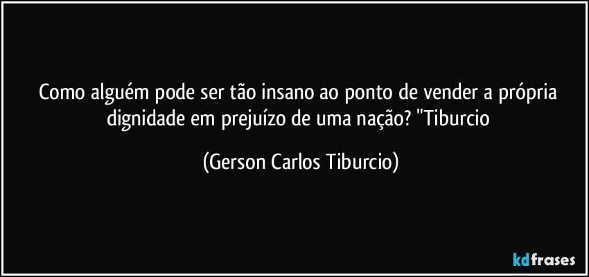 Como alguém pode ser tão insano ao ponto de vender a própria dignidade em prejuízo de uma nação? "Tiburcio (Gerson Carlos Tiburcio)