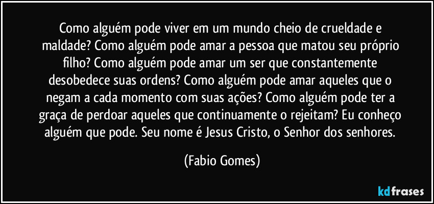 Como alguém pode viver em um mundo cheio de crueldade e maldade? Como alguém pode amar a pessoa que matou seu próprio filho? Como alguém pode amar um ser que constantemente desobedece suas ordens? Como alguém pode amar aqueles que o negam a cada momento com suas ações? Como alguém pode ter a graça de perdoar aqueles que continuamente o rejeitam? Eu conheço alguém que pode. Seu nome é Jesus Cristo, o Senhor dos senhores. (Fabio Gomes)