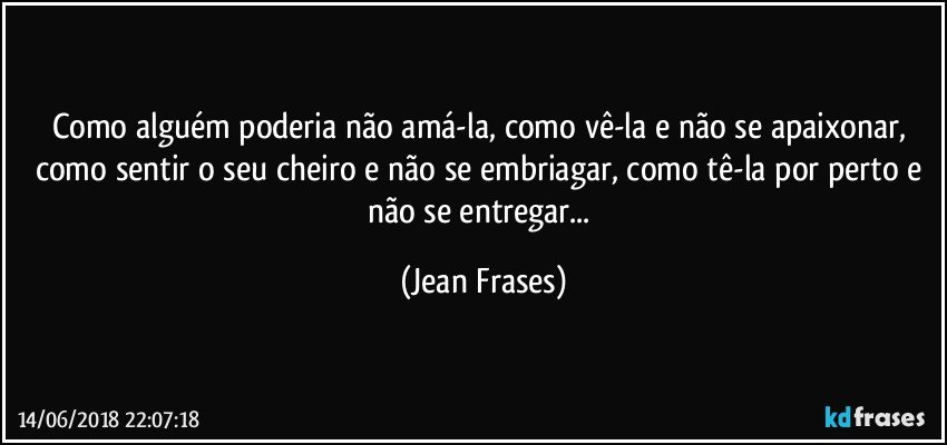 Como alguém poderia não amá-la, como vê-la e não se apaixonar, como sentir o seu cheiro e não se embriagar, como tê-la por perto e não se entregar... (Jean Frases)