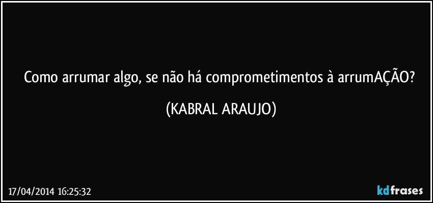 Como arrumar algo, se não há comprometimentos à arrumAÇÃO? (KABRAL ARAUJO)