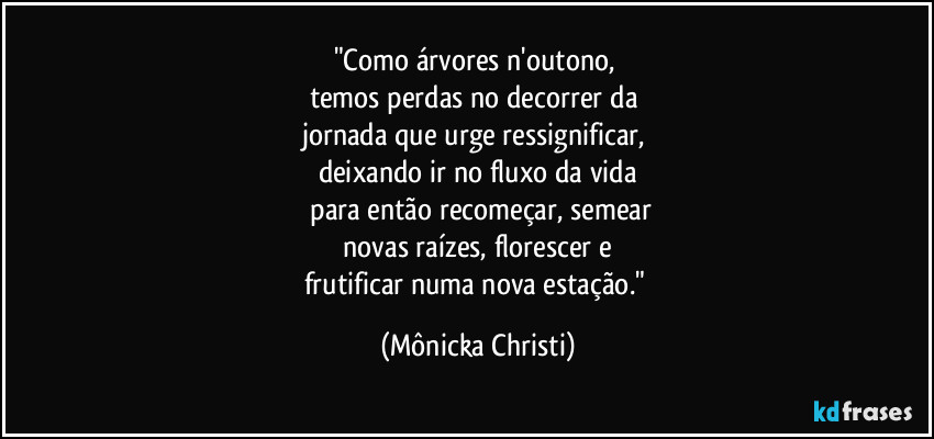 "Como árvores n'outono, 
temos perdas no decorrer da 
jornada que urge ressignificar, 
deixando ir no fluxo da vida
 para então recomeçar, semear
 novas raízes, florescer e 
frutificar numa nova estação." (Mônicka Christi)