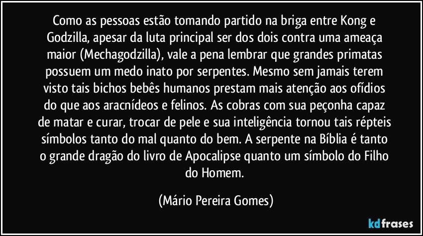 Como as pessoas estão tomando partido na briga entre Kong e Godzilla, apesar da luta principal ser dos dois contra uma ameaça maior (Mechagodzilla), vale a pena lembrar que grandes primatas possuem um medo inato por serpentes. Mesmo sem jamais terem visto tais bichos bebês humanos prestam mais atenção aos ofídios do que aos aracnídeos e felinos. As cobras com sua peçonha capaz de matar e curar, trocar de pele e sua inteligência tornou tais répteis símbolos tanto do mal quanto do bem. A serpente na Bíblia é tanto o grande dragão do livro de Apocalipse quanto um símbolo do Filho do Homem. (Mário Pereira Gomes)