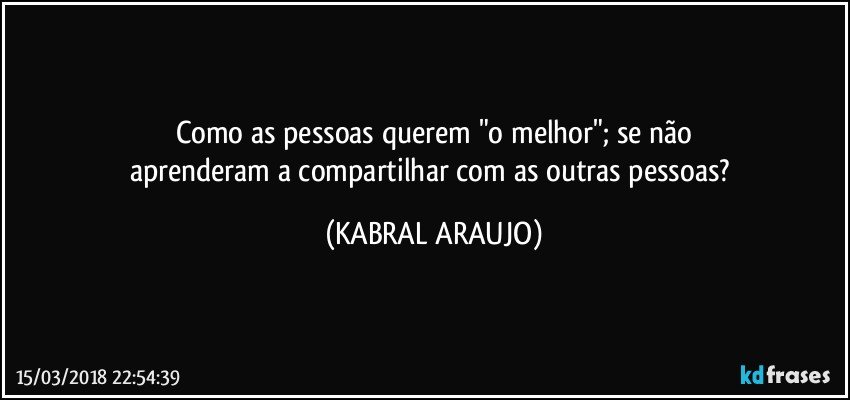 Como as pessoas querem "o melhor"; se não
aprenderam a compartilhar com as outras pessoas? (KABRAL ARAUJO)