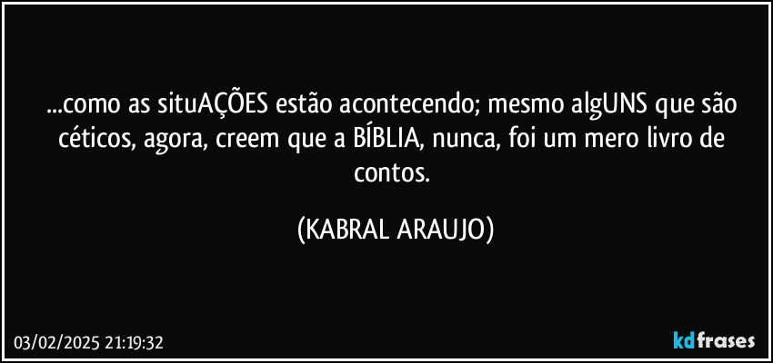 ...como as situAÇÕES estão acontecendo; mesmo algUNS que são céticos, agora, creem que a BÍBLIA, nunca, foi um mero livro de contos. (KABRAL ARAUJO)