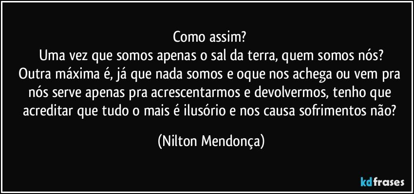 Como assim? 
Uma vez que somos apenas o sal da terra, quem somos nós?
Outra máxima é, já que nada somos e oque nos achega ou vem pra nós serve apenas pra acrescentarmos e devolvermos, tenho que acreditar que tudo o mais é ilusório e nos causa sofrimentos não? (Nilton Mendonça)