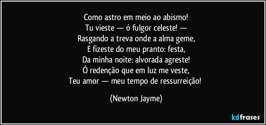 Como astro em meio ao abismo!
Tu vieste — ó fulgor celeste! —
Rasgando a treva onde a alma geme,
E fizeste do meu pranto: festa,
Da minha noite: alvorada agreste!
Ó redenção que em luz me veste,
Teu amor — meu tempo de ressurreição! (Newton Jayme)