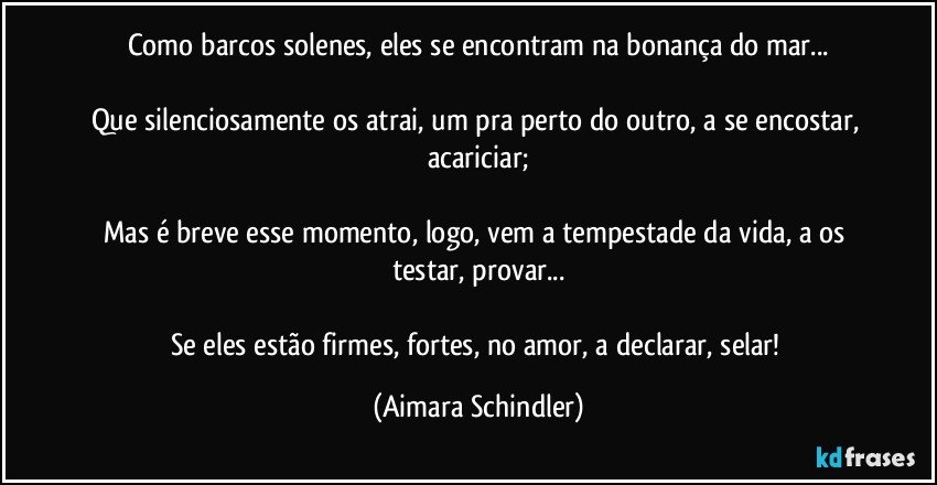 Como barcos solenes, eles se encontram na bonança do mar...

Que silenciosamente os atrai, um pra perto do outro, a se encostar, acariciar;

Mas é breve esse momento, logo, vem a tempestade da vida, a os testar, provar...

Se eles estão firmes, fortes, no amor, a declarar, selar! (Aimara Schindler)