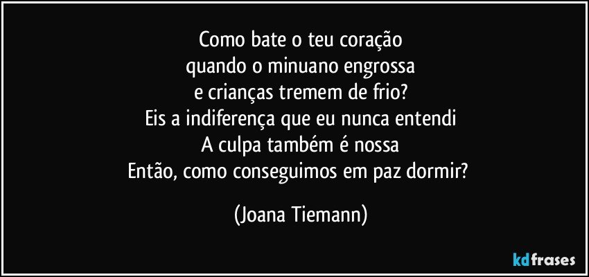 Como bate o teu coração
quando o minuano engrossa
e crianças tremem de frio?
Eis a indiferença que eu nunca entendi
A culpa também é nossa
Então, como conseguimos em paz dormir? (Joana Tiemann)