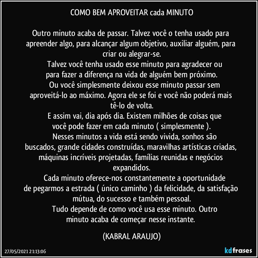 COMO BEM APROVEITAR cada MINUTO

Outro minuto acaba de passar. Talvez você o tenha usado para apreender algo, para alcançar algum objetivo, auxiliar alguém, para criar ou alegrar-se.
              Talvez você tenha usado esse minuto para agradecer ou para fazer a diferença na vida de alguém bem próximo.
              Ou você simplesmente deixou esse minuto passar sem aproveitá-lo ao máximo. Agora ele se foi e você não poderá mais tê-lo de volta.
              E assim vai, dia após dia. Existem milhões de coisas que você pode fazer em cada minuto ( simplesmente ).
              Nesses minutos a vida está sendo vivida, sonhos são buscados, grande cidades construídas, maravilhas artísticas criadas, máquinas incríveis projetadas, famílias reunidas e negócios expandidos.
              Cada minuto oferece-nos constantemente a oportunidade de pegarmos a estrada ( único caminho ) da felicidade, da satisfação mútua, do sucesso e também pessoal.
              Tudo depende de como você usa esse minuto. Outro minuto acaba de começar nesse instante. (KABRAL ARAUJO)