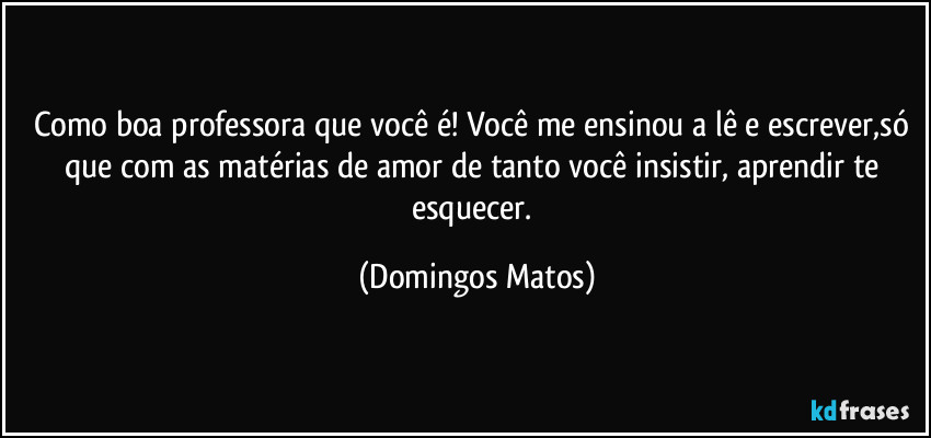 Como boa professora que você é! Você me ensinou a lê e escrever,só que com as matérias de amor de tanto você insistir, aprendir te esquecer. (Domingos Matos)
