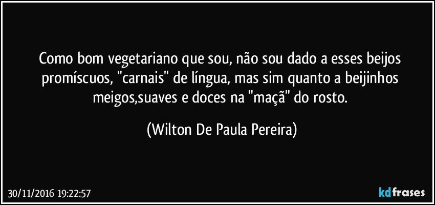 Como bom vegetariano que sou, não sou dado a esses beijos promíscuos, "carnais" de língua, mas sim quanto a beijinhos meigos,suaves e doces na "maçã" do rosto. (Wilton De Paula Pereira)