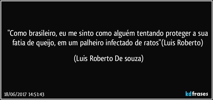 "Como brasileiro, eu me sinto como alguém tentando proteger a sua fatia de queijo, em um palheiro infectado de ratos"(Luis Roberto) (Luis Roberto De souza)