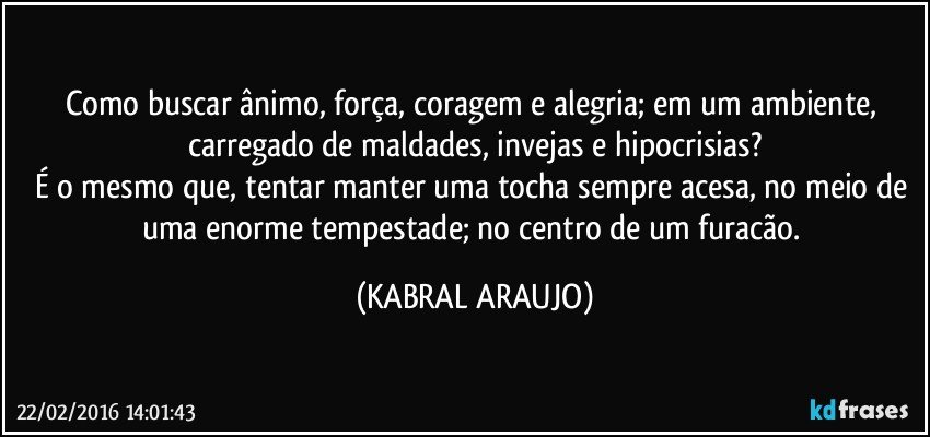 Como buscar ânimo, força, coragem e alegria; em um ambiente, carregado de maldades, invejas e hipocrisias?
É o mesmo que, tentar manter uma tocha sempre acesa, no meio de uma enorme tempestade; no centro de um furacão. (KABRAL ARAUJO)