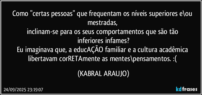 Como "certas pessoas" que frequentam os níveis superiores e\ou mestradas, 
inclinam-se para os seus comportamentos que são tão inferiores/infames?
Eu imaginava que, a educAÇÃO familiar e a cultura acadêmica libertavam corRETAmente as mentes\pensamentos. :( (KABRAL ARAUJO)