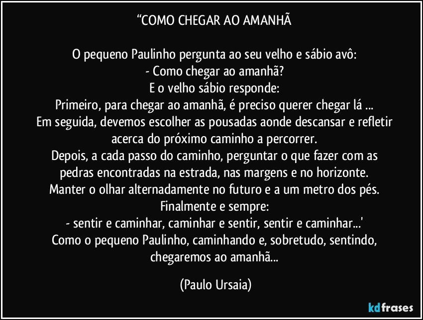 “COMO CHEGAR AO AMANHÃ 

O pequeno Paulinho pergunta ao seu velho e sábio avô: 
- Como chegar ao amanhã? 
E o velho sábio responde: 
Primeiro, para chegar ao amanhã, é preciso querer chegar lá ... 
Em seguida, devemos escolher as pousadas aonde descansar e refletir acerca do próximo caminho a percorrer. 
Depois, a cada passo do caminho, perguntar o que fazer com as pedras encontradas na estrada, nas margens e no horizonte. 
Manter o olhar alternadamente no futuro e a um metro dos pés. 
Finalmente e sempre: 
- sentir e caminhar, caminhar e sentir, sentir e caminhar...' 
Como o pequeno Paulinho, caminhando e, sobretudo, sentindo, chegaremos ao amanhã... (Paulo Ursaia)