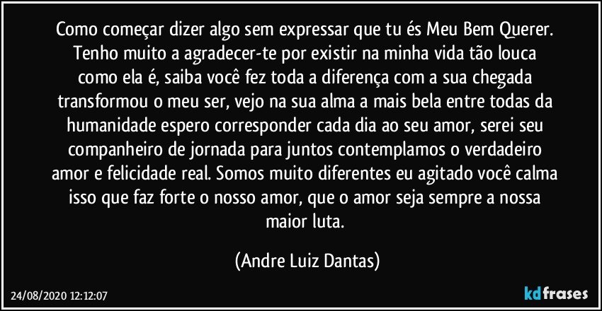 Como começar dizer algo sem expressar que tu és Meu Bem Querer. Tenho muito a agradecer-te por existir na minha vida tão louca como ela é, saiba você fez toda a diferença com a sua chegada transformou o meu ser, vejo na sua alma a mais bela entre todas da humanidade espero corresponder cada dia ao seu amor, serei seu companheiro de jornada para juntos contemplamos o verdadeiro amor e felicidade real. Somos muito diferentes eu agitado você calma isso que faz forte o nosso amor, que o amor seja sempre a nossa maior luta. (Andre Luiz Dantas)