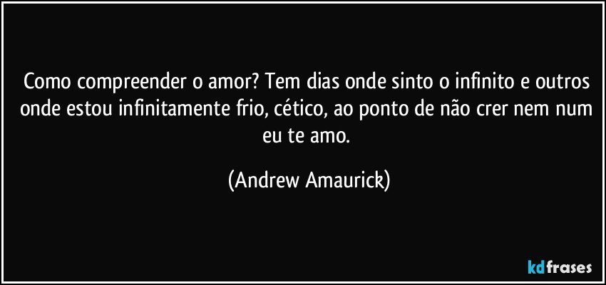 Como compreender o amor? Tem dias onde sinto o infinito e outros onde estou infinitamente frio, cético, ao ponto de não crer nem num eu te amo. (Andrew Amaurick)