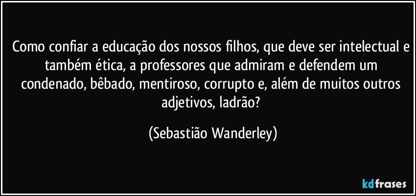 Como confiar a educação dos nossos filhos, que deve ser intelectual e também ética, a professores que admiram e defendem um condenado, bêbado, mentiroso, corrupto e, além de muitos outros adjetivos, ladrão? (Sebastião Wanderley)