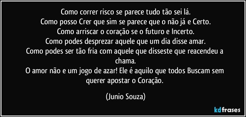 Como correr risco se parece tudo tão sei lá.
Como posso Crer que sim se parece que o não já e Certo.
Como arriscar o coração se o futuro e Incerto.
Como podes desprezar aquele que um dia disse amar.
Como podes ser tão fria com aquele que disseste que reacendeu a chama.
O amor não e um jogo de azar! Ele é aquilo que todos Buscam sem querer apostar  o Coração. (Junio Souza)