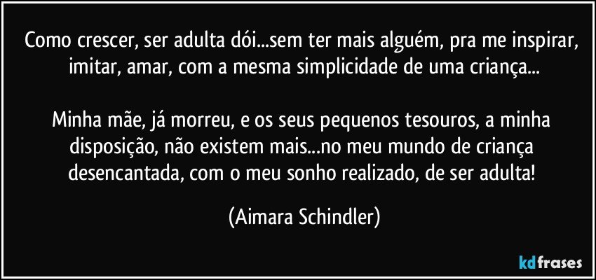 Como crescer, ser adulta dói...sem ter mais alguém, pra me inspirar, imitar, amar,  com a mesma simplicidade de uma criança...

Minha mãe, já morreu, e os seus pequenos tesouros, a minha disposição,  não existem mais...no meu mundo de criança desencantada, com o meu sonho realizado, de ser adulta! (Aimara Schindler)