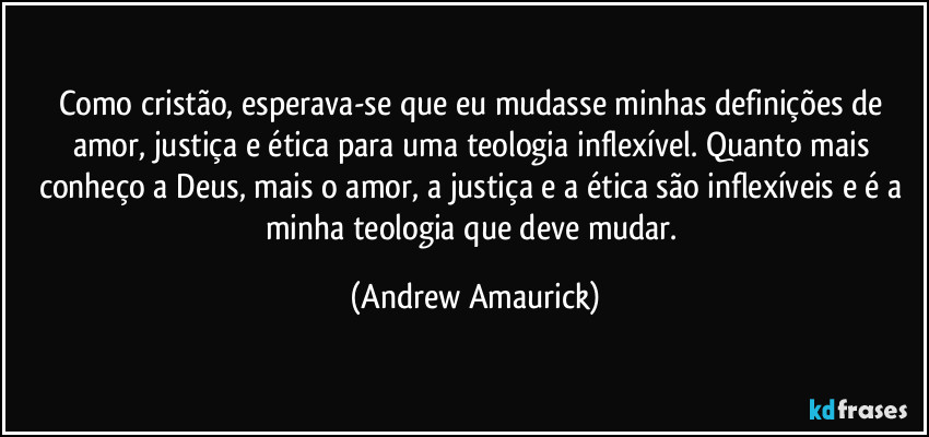 Como cristão, esperava-se que eu mudasse minhas definições de amor, justiça e ética para uma teologia inflexível. Quanto mais conheço a Deus, mais o amor, a justiça e a ética são inflexíveis e é a minha teologia que deve mudar. (Andrew Amaurick)