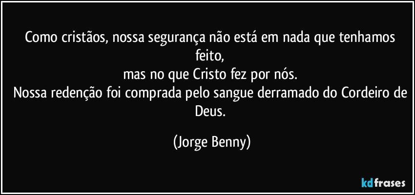 Como cristãos, nossa segurança não está em nada que tenhamos feito, 
mas no que Cristo fez por nós. 
Nossa redenção foi comprada pelo sangue derramado do Cordeiro de Deus. (Jorge Benny)