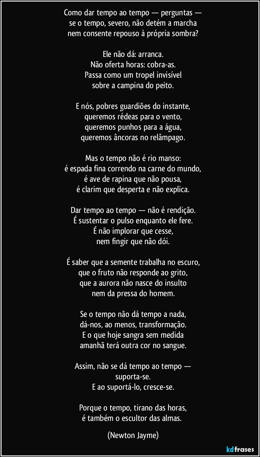 Como dar tempo ao tempo — perguntas —
se o tempo, severo, não detém a marcha
nem consente repouso à própria sombra?

Ele não dá: arranca.
Não oferta horas: cobra-as.
Passa como um tropel invisível
sobre a campina do peito.

E nós, pobres guardiões do instante,
queremos rédeas para o vento,
queremos punhos para a água,
queremos âncoras no relâmpago.

Mas o tempo não é rio manso:
é espada fina correndo na carne do mundo,
é ave de rapina que não pousa,
é clarim que desperta e não explica.

Dar tempo ao tempo — não é rendição.
É sustentar o pulso enquanto ele fere.
É não implorar que cesse,
nem fingir que não dói.

É saber que a semente trabalha no escuro,
que o fruto não responde ao grito,
que a aurora não nasce do insulto
nem da pressa do homem.

Se o tempo não dá tempo a nada,
dá-nos, ao menos, transformação.
E o que hoje sangra sem medida
amanhã terá outra cor no sangue.

Assim, não se dá tempo ao tempo —
suporta-se.
E ao suportá-lo, cresce-se.

Porque o tempo, tirano das horas,
é também o escultor das almas. (Newton Jayme)