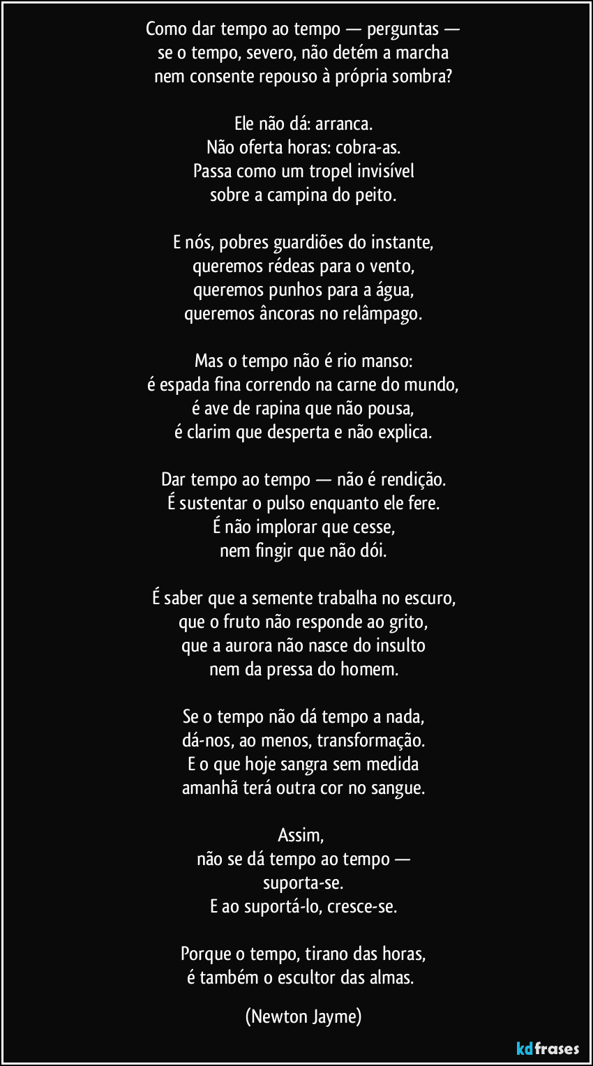 Como dar tempo ao tempo — perguntas —
se o tempo, severo, não detém a marcha
nem consente repouso à própria sombra?

Ele não dá: arranca.
Não oferta horas: cobra-as.
Passa como um tropel invisível
sobre a campina do peito.

E nós, pobres guardiões do instante,
queremos rédeas para o vento,
queremos punhos para a água,
queremos âncoras no relâmpago.

Mas o tempo não é rio manso:
é espada fina correndo na carne do mundo,
é ave de rapina que não pousa,
é clarim que desperta e não explica.

Dar tempo ao tempo — não é rendição.
É sustentar o pulso enquanto ele fere.
É não implorar que cesse,
nem fingir que não dói.

É saber que a semente trabalha no escuro,
que o fruto não responde ao grito,
que a aurora não nasce do insulto
nem da pressa do homem.

Se o tempo não dá tempo a nada,
dá-nos, ao menos, transformação.
E o que hoje sangra sem medida
amanhã terá outra cor no sangue.

Assim, 
não se dá tempo ao tempo —
suporta-se.
E ao suportá-lo, cresce-se.

Porque o tempo, tirano das horas,
é também o escultor das almas. (Newton Jayme)