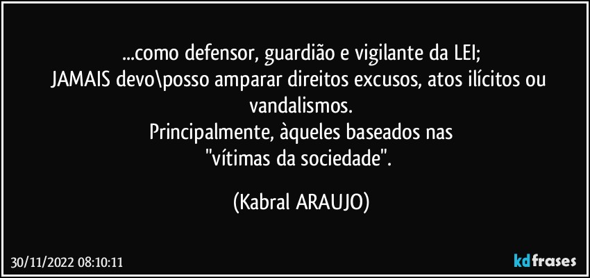 ...como defensor, guardião e vigilante da LEI;
JAMAIS devo\posso amparar direitos excusos, atos ilícitos ou vandalismos.
Principalmente, àqueles baseados nas
"vítimas da sociedade". (KABRAL ARAUJO)