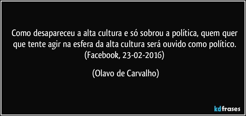 Como desapareceu a alta cultura e só sobrou a política, quem quer que tente agir na esfera da alta cultura será ouvido como político. (Facebook, 23-02-2016) (Olavo de Carvalho)