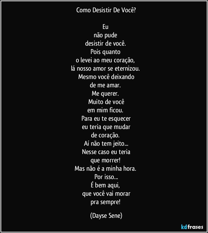 Como Desistir De Você?

Eu 
não pude 
desistir de você. 
Pois quanto 
o levei ao meu coração, 
lá nosso amor se eternizou. 
Mesmo você deixando
de me amar. 
Me querer. 
Muito de você
em mim ficou. 
Para eu te esquecer
eu teria que mudar
de coração. 
Aí não tem jeito...
Nesse caso eu teria
que morrer! 
Mas não é a minha hora. 
Por isso...
É bem aqui, 
que você vai morar
pra sempre! (Dayse Sene)