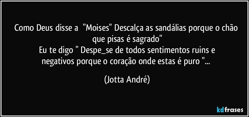 Como Deus disse a ☞"Moises" Descalça as sandálias porque o chão que pisas é sagrado"
Eu te digo " Despe_se de todos sentimentos ruins e
negativos porque o coração onde estas é puro "... (Jotta André)