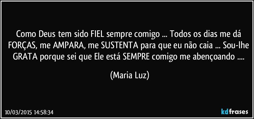 Como Deus tem sido FIEL sempre comigo ... Todos os dias me dá FORÇAS, me AMPARA, me SUSTENTA para que eu não caia ... Sou-lhe GRATA porque sei que Ele está SEMPRE comigo me abençoando ... (Maria Luz)