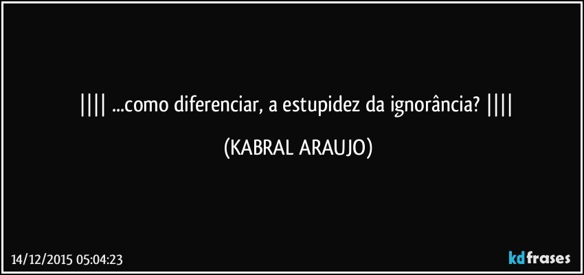   ...como diferenciar, a estupidez da ignorância?   (KABRAL ARAUJO)