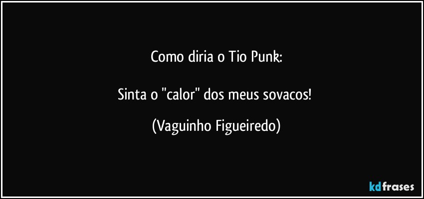 Como diria o Tio Punk:

Sinta o "calor" dos meus sovacos! (Vaguinho Figueiredo)