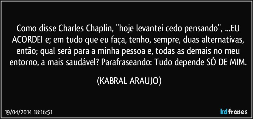 Como disse Charles Chaplin, "hoje levantei cedo pensando", ...EU ACORDEI e; em tudo que eu faça, tenho, sempre, duas alternativas, então; qual será para a minha pessoa e, todas as demais no meu entorno, a mais saudável? Parafraseando: Tudo depende SÓ DE MIM. (KABRAL ARAUJO)