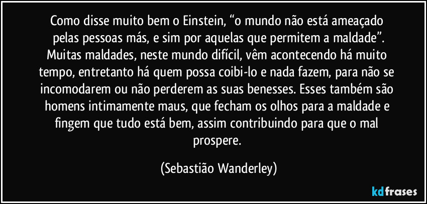 Como disse muito bem o Einstein, “o mundo não está ameaçado pelas pessoas más, e sim por aquelas que permitem a maldade”.
Muitas maldades, neste mundo difícil, vêm acontecendo há muito tempo, entretanto há quem possa coibi-lo e nada fazem, para não se incomodarem ou não perderem as suas benesses. Esses também são homens intimamente maus, que fecham os olhos para a maldade e fingem que tudo está bem, assim contribuindo para que o mal prospere. (Sebastião Wanderley)