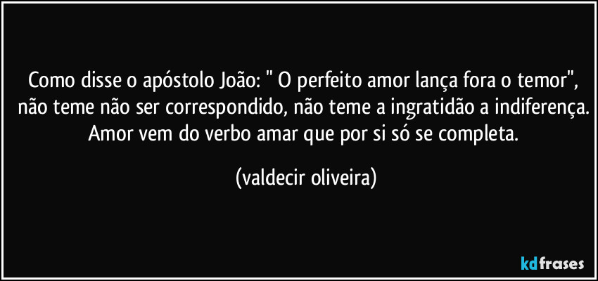 Como disse o apóstolo João: " O perfeito amor lança fora o temor", não teme não ser correspondido, não teme a ingratidão a indiferença. Amor vem do verbo amar que por si só se completa. (valdecir oliveira)