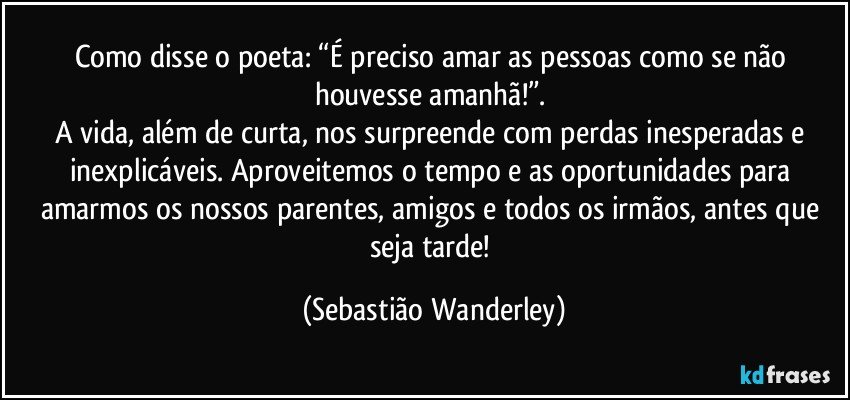 Como disse o poeta: “É preciso amar as pessoas como se não houvesse amanhã!”. 
A vida, além de curta, nos surpreende com perdas inesperadas e inexplicáveis. Aproveitemos o tempo e as oportunidades para amarmos os nossos parentes, amigos e todos os irmãos, antes que seja tarde! (Sebastião Wanderley)