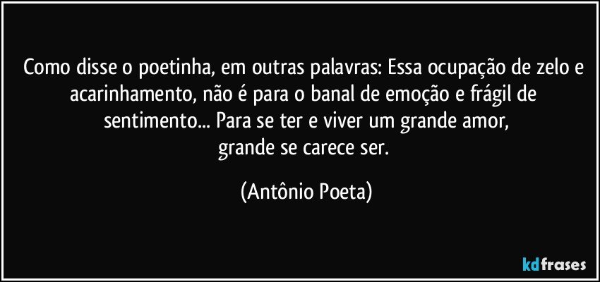 Como disse o poetinha, em outras palavras: Essa ocupação de zelo e acarinhamento, não é para o banal de emoção e frágil de sentimento... Para se ter e viver um grande amor,
grande se carece ser. (Antônio Poeta)