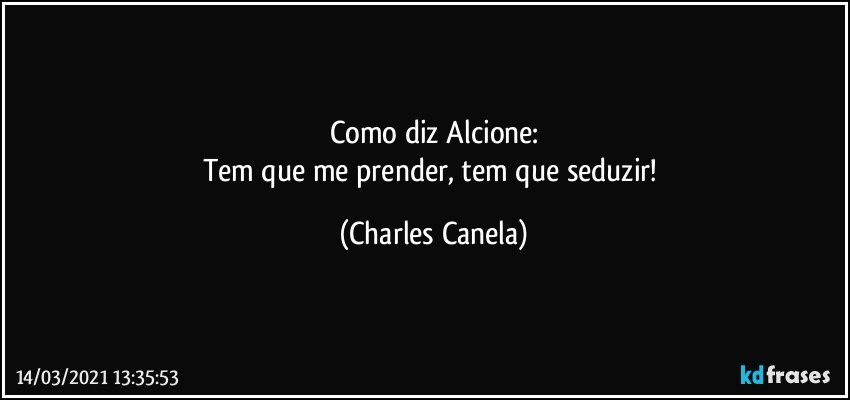 Como diz Alcione:
Tem que me prender, tem que seduzir! (Charles Canela)