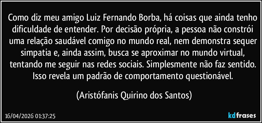 Como diz meu amigo Luiz Fernando Borba, há coisas que ainda tenho dificuldade de entender. Por decisão própria, a pessoa não constrói uma relação saudável comigo no mundo real, nem demonstra sequer simpatia e, ainda assim, busca se aproximar no mundo virtual, tentando me seguir nas redes sociais. Simplesmente não faz sentido. Isso revela um padrão de comportamento questionável. (Aristófanis Quirino dos Santos)
