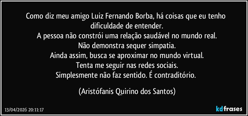 Como diz meu amigo Luiz Fernando Borba, há coisas que eu tenho dificuldade de entender.
A pessoa não constrói uma relação saudável no mundo real.
Não demonstra sequer simpatia.
Ainda assim, busca se aproximar no mundo virtual.
Tenta me seguir nas redes sociais.
Simplesmente não faz sentido. É contraditório. (Aristófanis Quirino dos Santos)