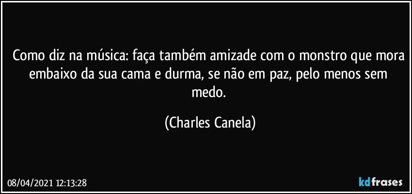 Como diz na música: faça também amizade com o monstro que mora embaixo da sua cama e durma, se não em paz, pelo menos sem medo. (Charles Canela)